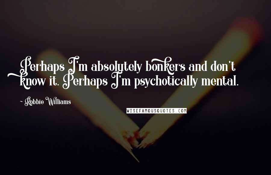 Robbie Williams Quotes: Perhaps I'm absolutely bonkers and don't know it. Perhaps I'm psychotically mental.