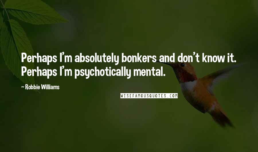 Robbie Williams Quotes: Perhaps I'm absolutely bonkers and don't know it. Perhaps I'm psychotically mental.