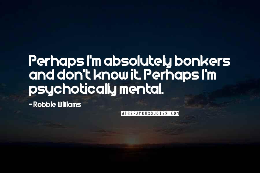 Robbie Williams Quotes: Perhaps I'm absolutely bonkers and don't know it. Perhaps I'm psychotically mental.