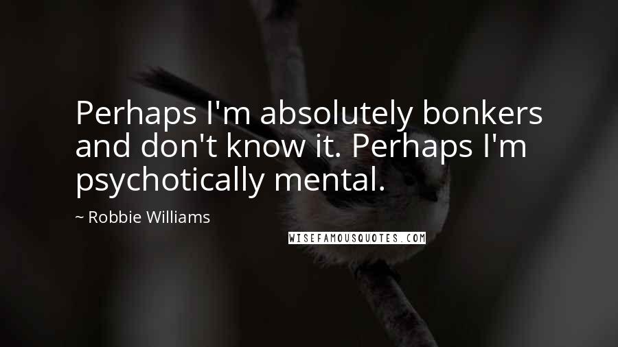 Robbie Williams Quotes: Perhaps I'm absolutely bonkers and don't know it. Perhaps I'm psychotically mental.