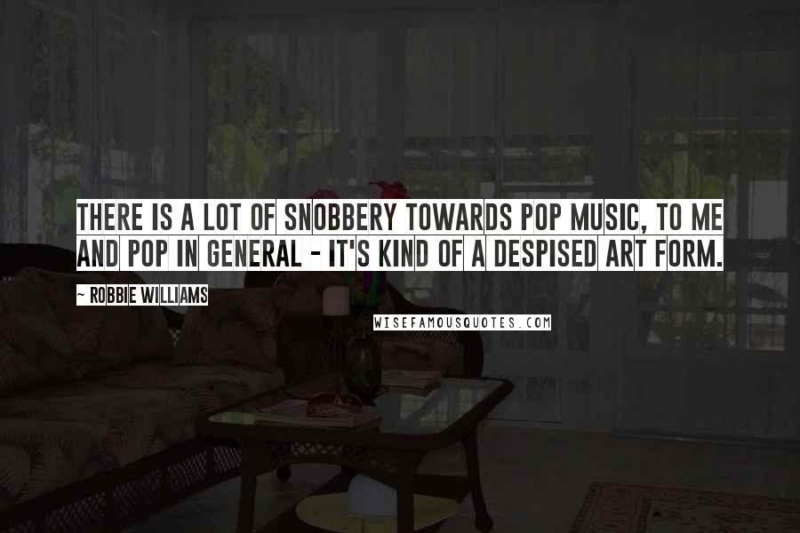 Robbie Williams Quotes: There is a lot of snobbery towards pop music, to me and pop in general - it's kind of a despised art form.