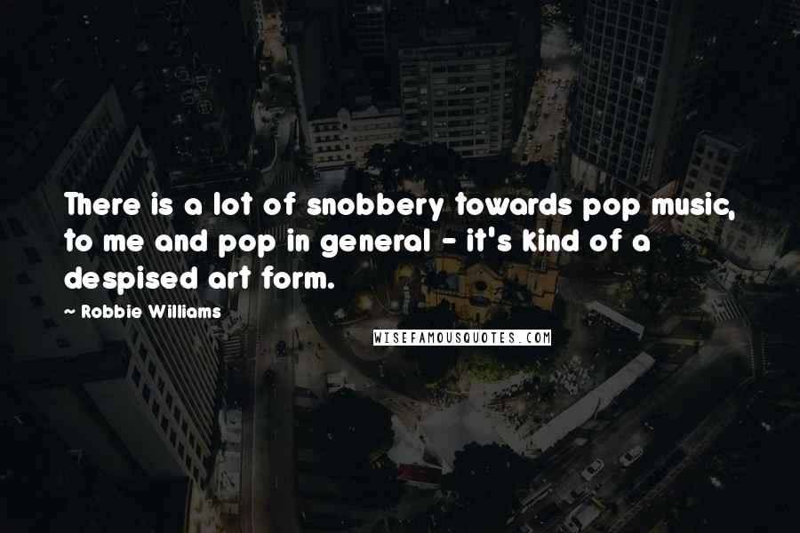 Robbie Williams Quotes: There is a lot of snobbery towards pop music, to me and pop in general - it's kind of a despised art form.