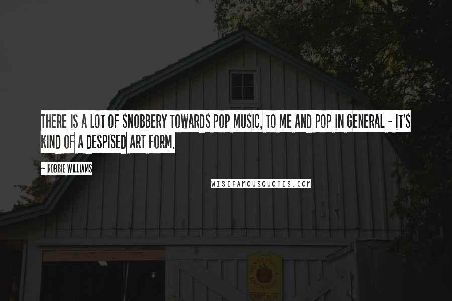 Robbie Williams Quotes: There is a lot of snobbery towards pop music, to me and pop in general - it's kind of a despised art form.