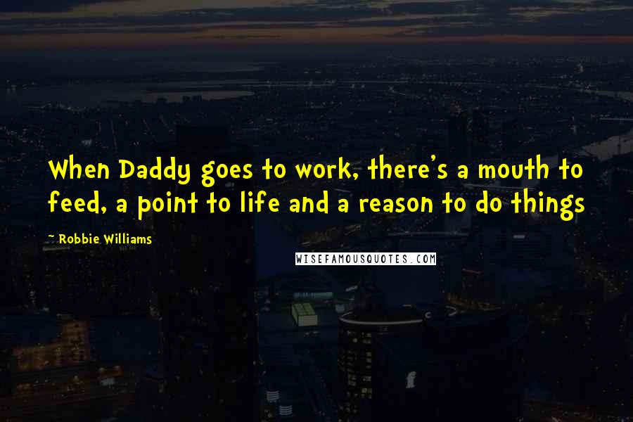 Robbie Williams Quotes: When Daddy goes to work, there's a mouth to feed, a point to life and a reason to do things