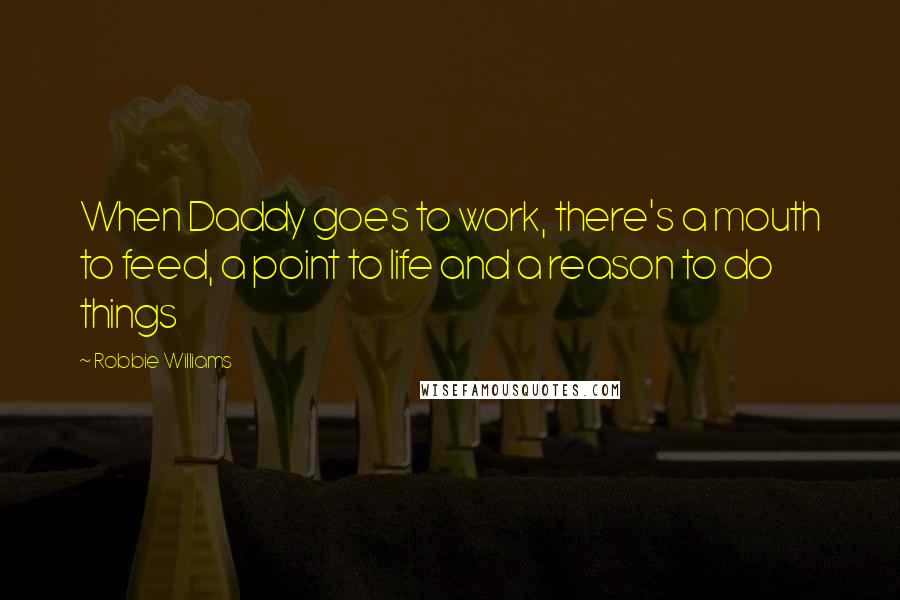 Robbie Williams Quotes: When Daddy goes to work, there's a mouth to feed, a point to life and a reason to do things