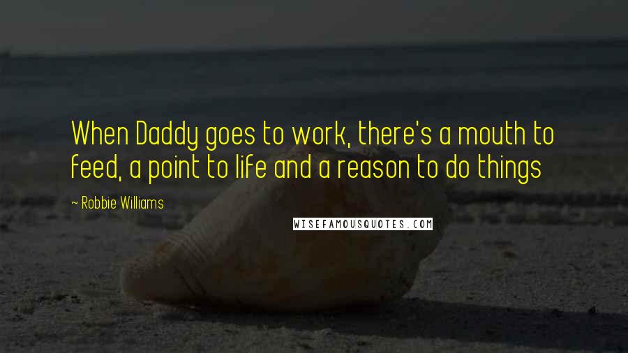 Robbie Williams Quotes: When Daddy goes to work, there's a mouth to feed, a point to life and a reason to do things