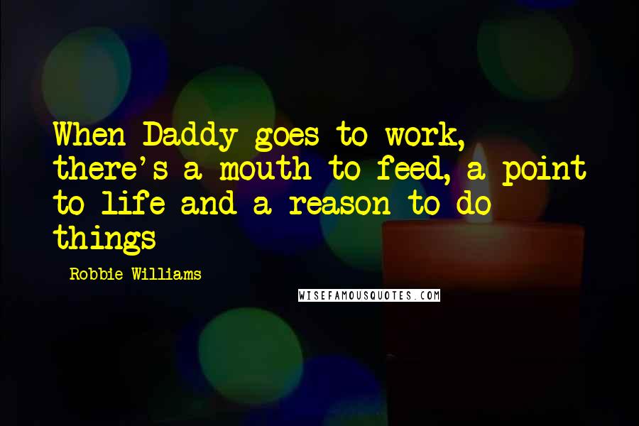 Robbie Williams Quotes: When Daddy goes to work, there's a mouth to feed, a point to life and a reason to do things