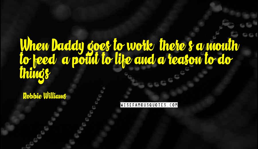 Robbie Williams Quotes: When Daddy goes to work, there's a mouth to feed, a point to life and a reason to do things