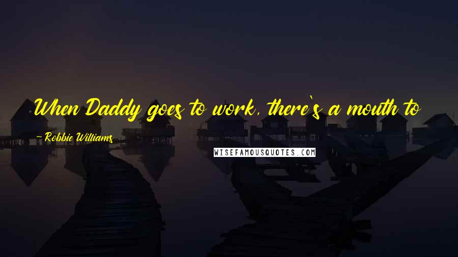 Robbie Williams Quotes: When Daddy goes to work, there's a mouth to feed, a point to life and a reason to do things