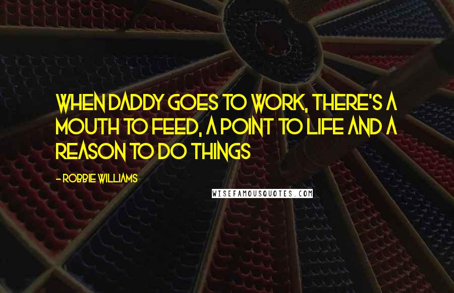 Robbie Williams Quotes: When Daddy goes to work, there's a mouth to feed, a point to life and a reason to do things