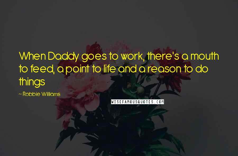 Robbie Williams Quotes: When Daddy goes to work, there's a mouth to feed, a point to life and a reason to do things