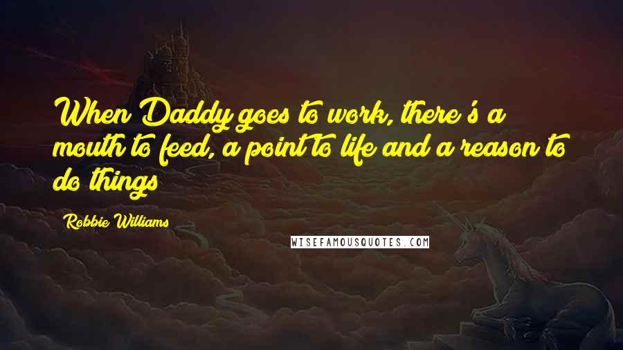 Robbie Williams Quotes: When Daddy goes to work, there's a mouth to feed, a point to life and a reason to do things