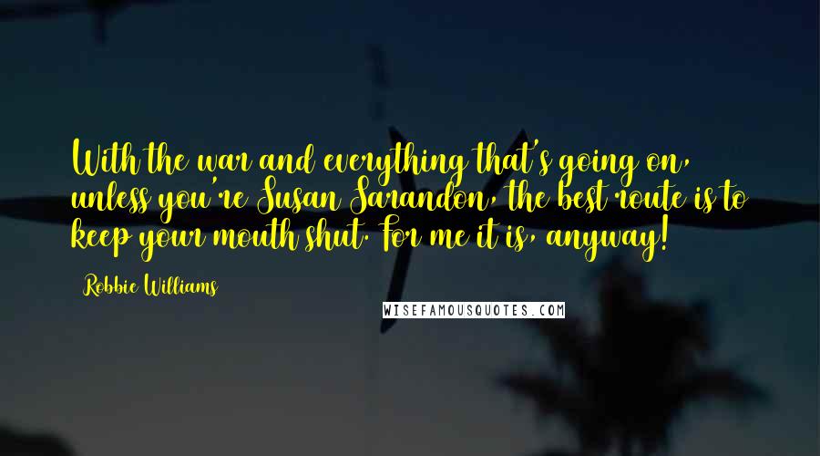 Robbie Williams Quotes: With the war and everything that's going on, unless you're Susan Sarandon, the best route is to keep your mouth shut. For me it is, anyway!