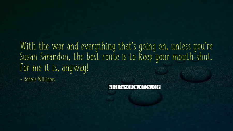 Robbie Williams Quotes: With the war and everything that's going on, unless you're Susan Sarandon, the best route is to keep your mouth shut. For me it is, anyway!