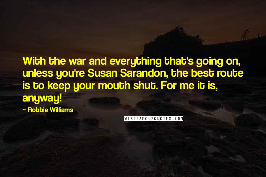 Robbie Williams Quotes: With the war and everything that's going on, unless you're Susan Sarandon, the best route is to keep your mouth shut. For me it is, anyway!