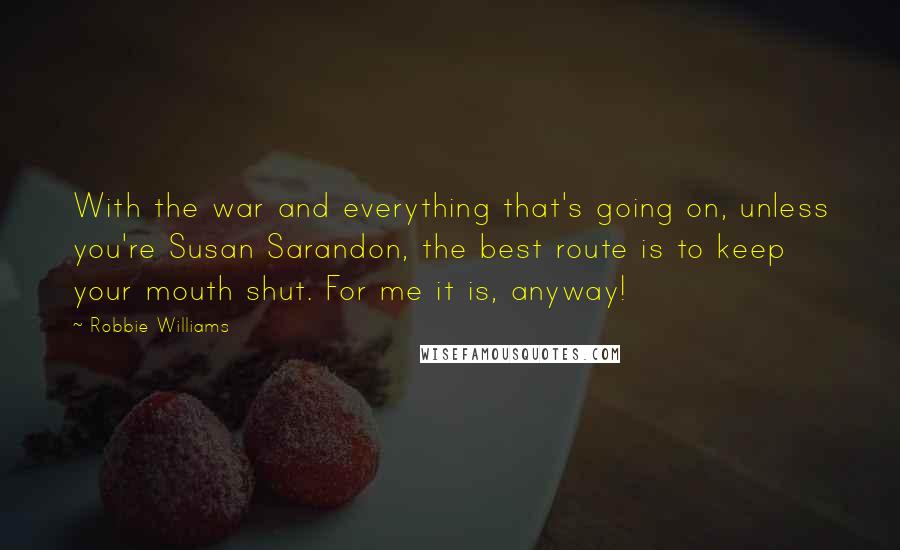 Robbie Williams Quotes: With the war and everything that's going on, unless you're Susan Sarandon, the best route is to keep your mouth shut. For me it is, anyway!