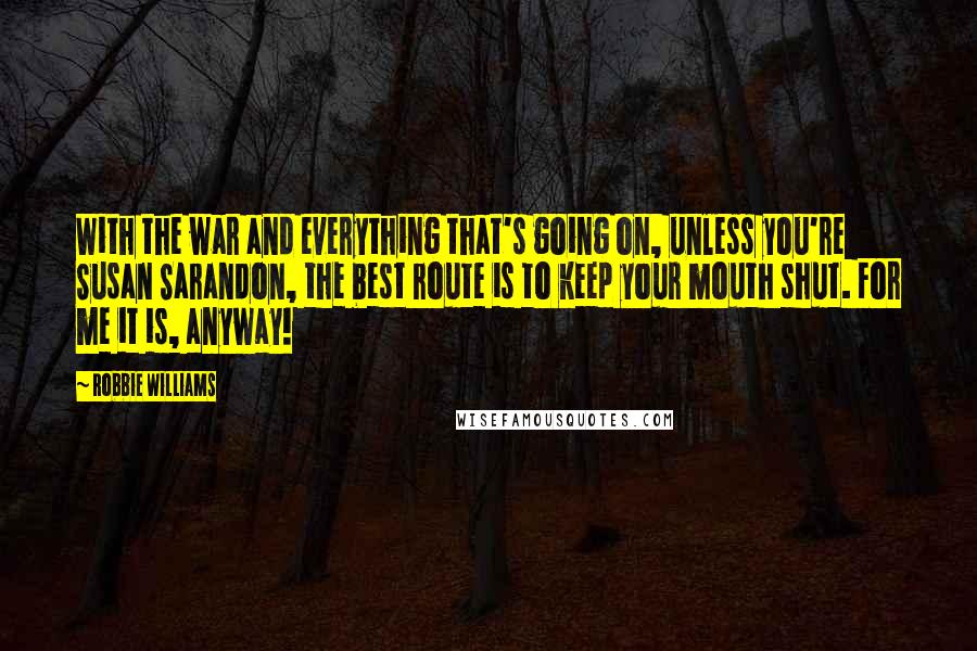 Robbie Williams Quotes: With the war and everything that's going on, unless you're Susan Sarandon, the best route is to keep your mouth shut. For me it is, anyway!