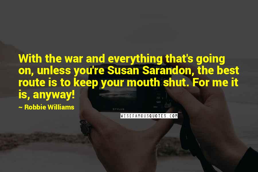 Robbie Williams Quotes: With the war and everything that's going on, unless you're Susan Sarandon, the best route is to keep your mouth shut. For me it is, anyway!