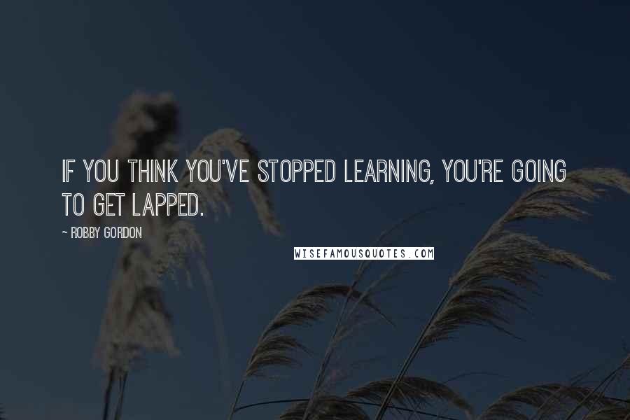 Robby Gordon Quotes: If you think you've stopped learning, you're going to get lapped.
