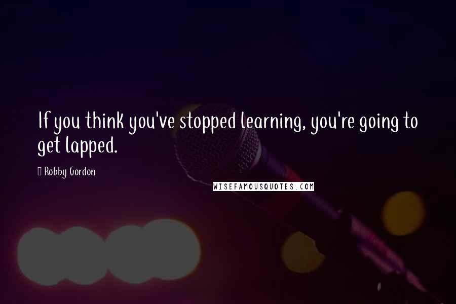 Robby Gordon Quotes: If you think you've stopped learning, you're going to get lapped.