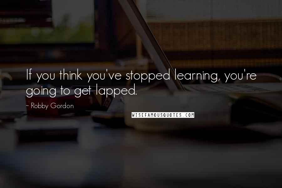 Robby Gordon Quotes: If you think you've stopped learning, you're going to get lapped.