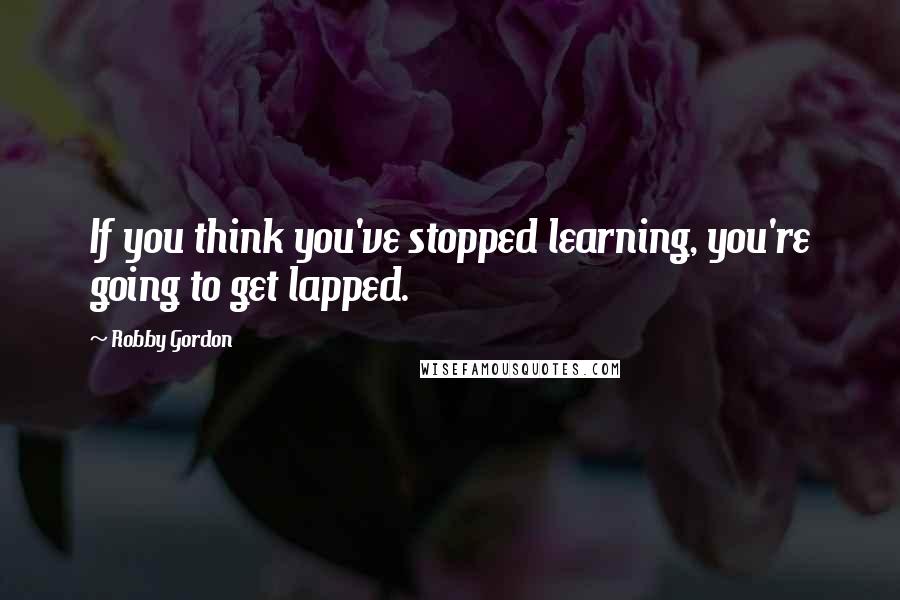 Robby Gordon Quotes: If you think you've stopped learning, you're going to get lapped.