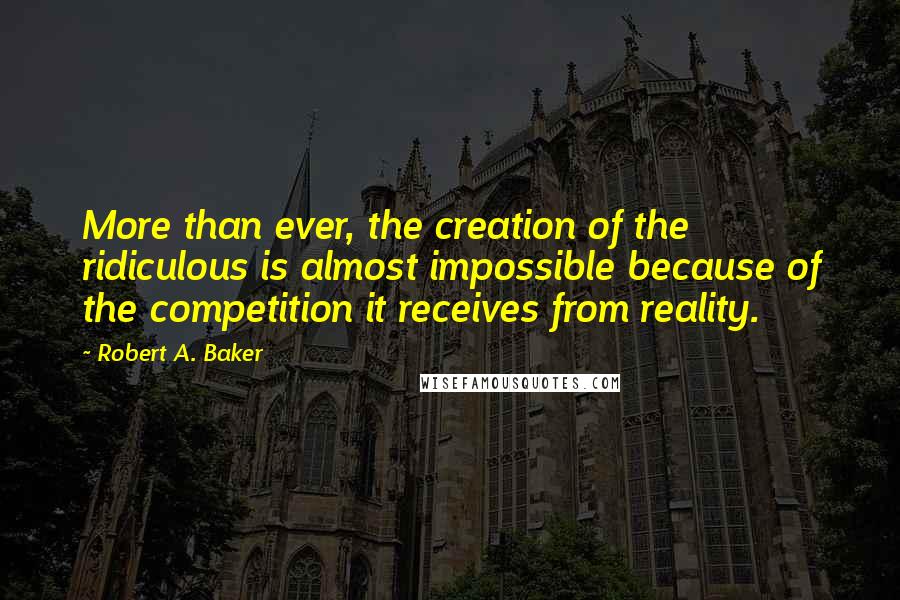 Robert A. Baker Quotes: More than ever, the creation of the ridiculous is almost impossible because of the competition it receives from reality.