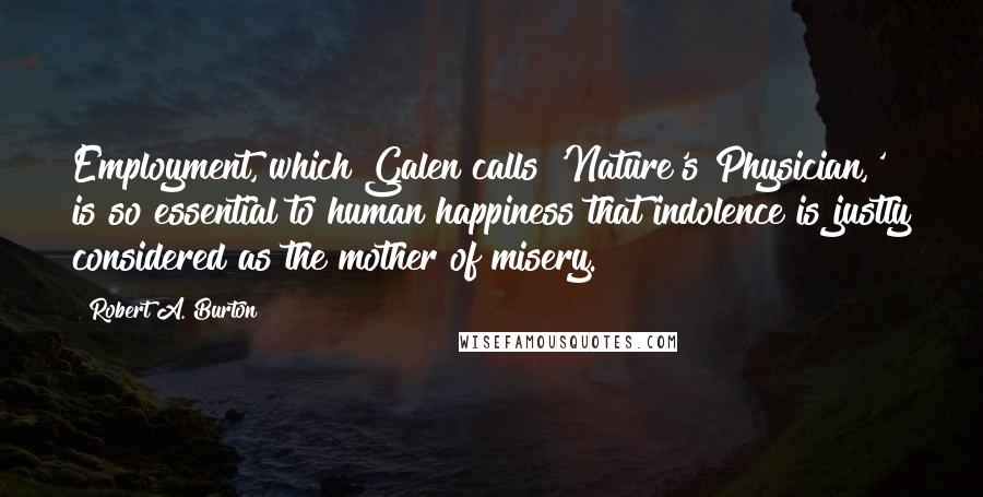 Robert A. Burton Quotes: Employment, which Galen calls 'Nature's Physician,' is so essential to human happiness that indolence is justly considered as the mother of misery.