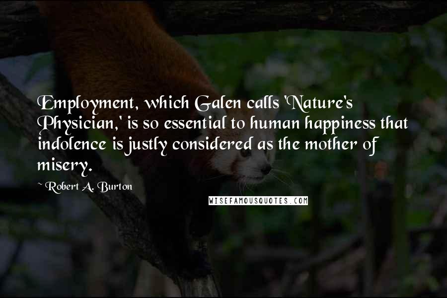 Robert A. Burton Quotes: Employment, which Galen calls 'Nature's Physician,' is so essential to human happiness that indolence is justly considered as the mother of misery.