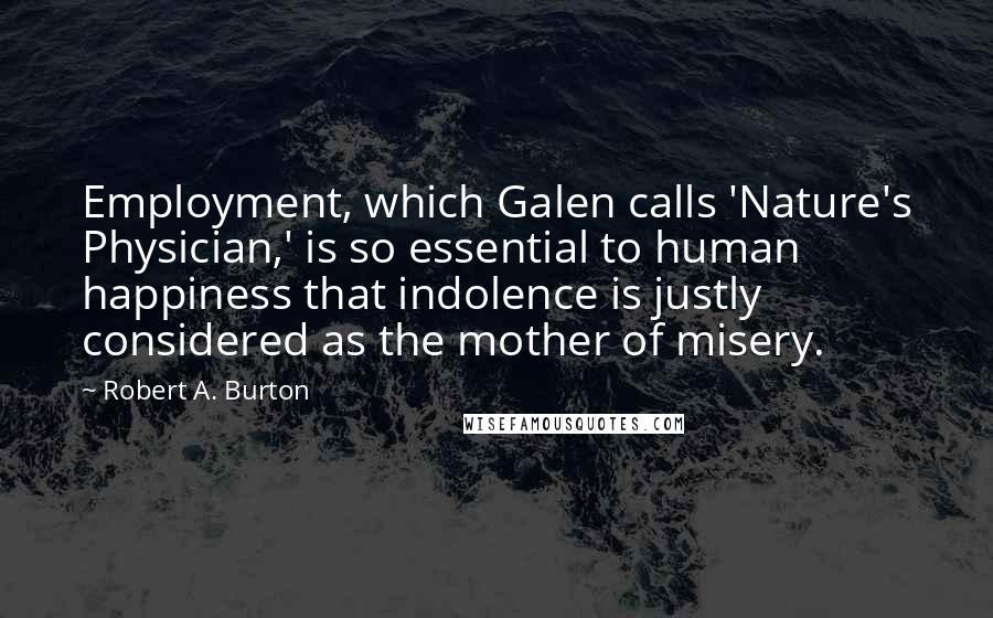 Robert A. Burton Quotes: Employment, which Galen calls 'Nature's Physician,' is so essential to human happiness that indolence is justly considered as the mother of misery.