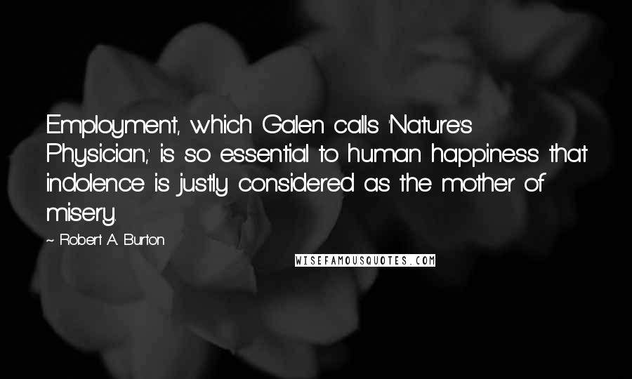 Robert A. Burton Quotes: Employment, which Galen calls 'Nature's Physician,' is so essential to human happiness that indolence is justly considered as the mother of misery.