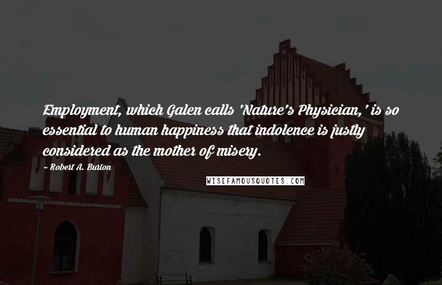 Robert A. Burton Quotes: Employment, which Galen calls 'Nature's Physician,' is so essential to human happiness that indolence is justly considered as the mother of misery.