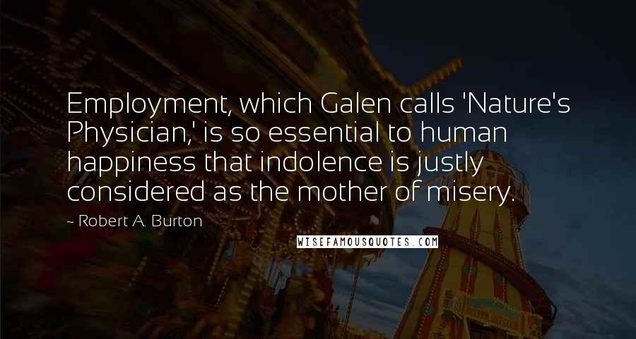 Robert A. Burton Quotes: Employment, which Galen calls 'Nature's Physician,' is so essential to human happiness that indolence is justly considered as the mother of misery.