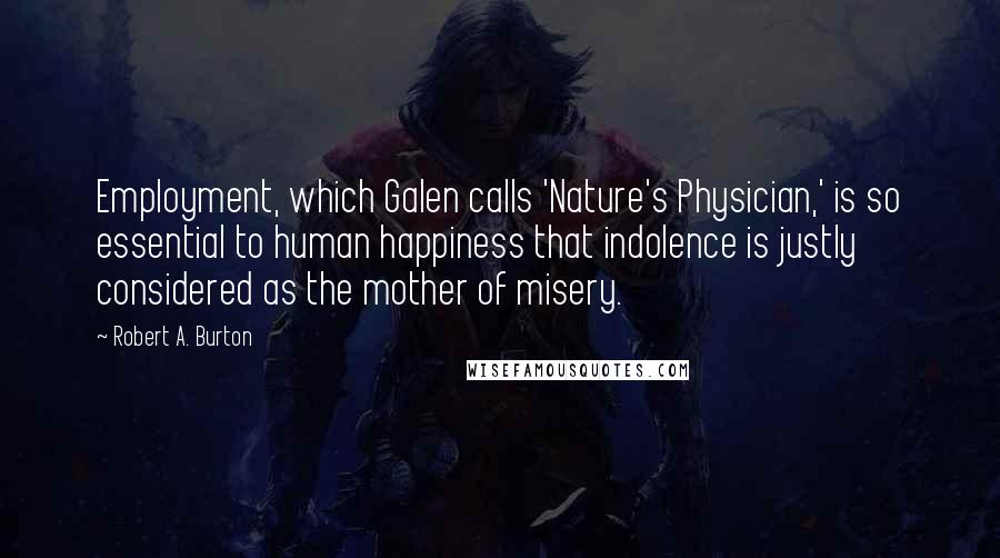 Robert A. Burton Quotes: Employment, which Galen calls 'Nature's Physician,' is so essential to human happiness that indolence is justly considered as the mother of misery.