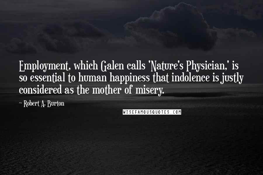 Robert A. Burton Quotes: Employment, which Galen calls 'Nature's Physician,' is so essential to human happiness that indolence is justly considered as the mother of misery.