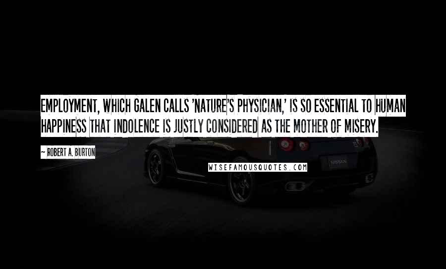 Robert A. Burton Quotes: Employment, which Galen calls 'Nature's Physician,' is so essential to human happiness that indolence is justly considered as the mother of misery.