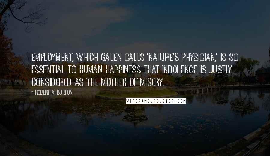 Robert A. Burton Quotes: Employment, which Galen calls 'Nature's Physician,' is so essential to human happiness that indolence is justly considered as the mother of misery.