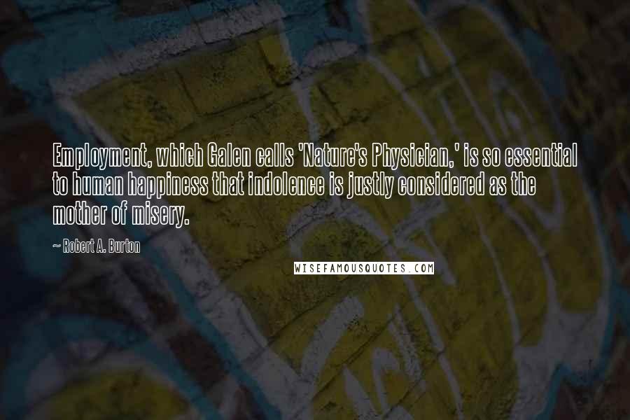 Robert A. Burton Quotes: Employment, which Galen calls 'Nature's Physician,' is so essential to human happiness that indolence is justly considered as the mother of misery.
