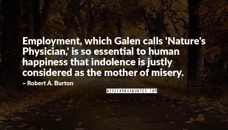 Robert A. Burton Quotes: Employment, which Galen calls 'Nature's Physician,' is so essential to human happiness that indolence is justly considered as the mother of misery.