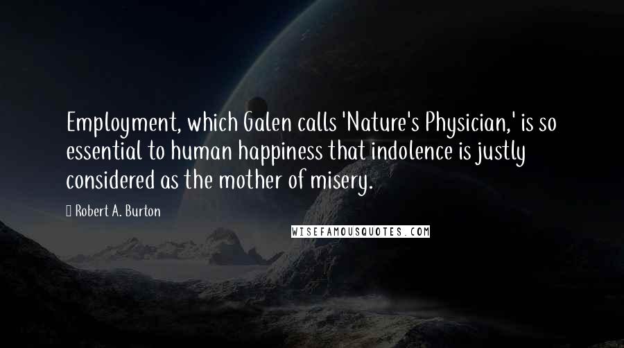 Robert A. Burton Quotes: Employment, which Galen calls 'Nature's Physician,' is so essential to human happiness that indolence is justly considered as the mother of misery.