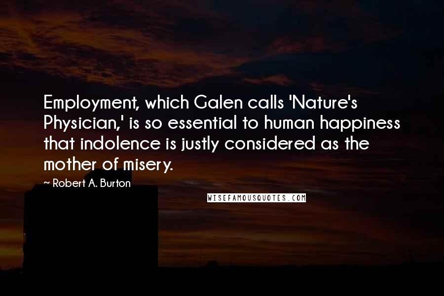 Robert A. Burton Quotes: Employment, which Galen calls 'Nature's Physician,' is so essential to human happiness that indolence is justly considered as the mother of misery.