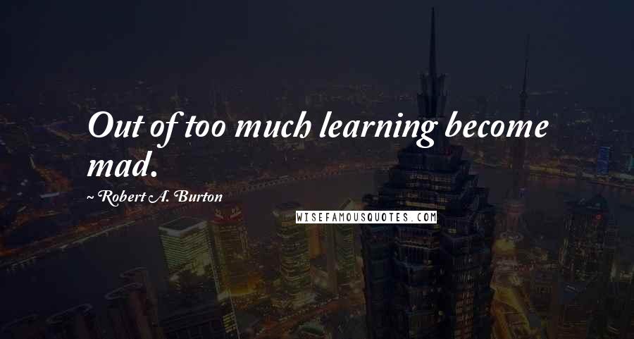 Robert A. Burton Quotes: Out of too much learning become mad.