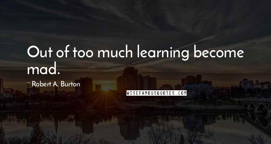 Robert A. Burton Quotes: Out of too much learning become mad.