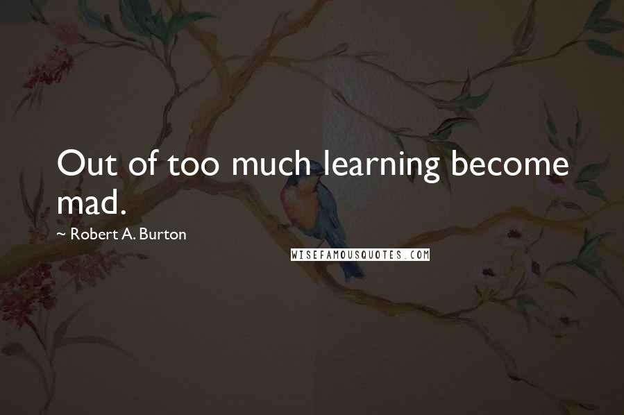 Robert A. Burton Quotes: Out of too much learning become mad.