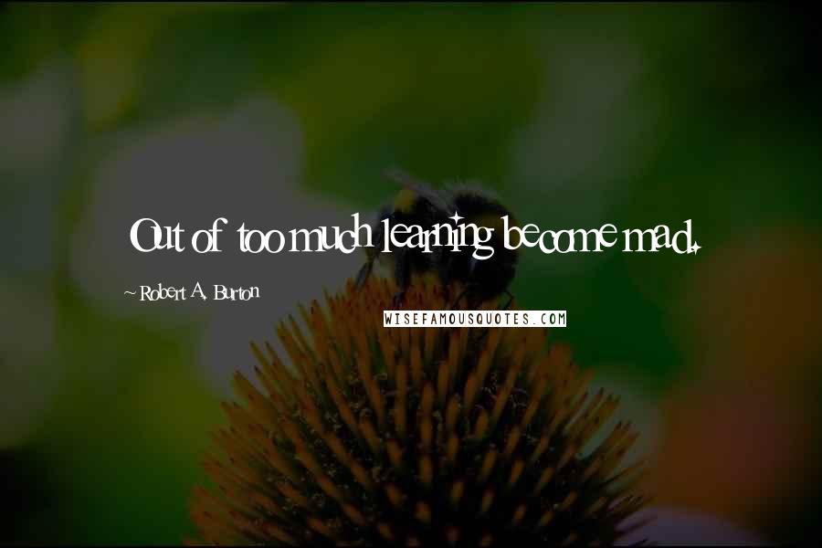 Robert A. Burton Quotes: Out of too much learning become mad.