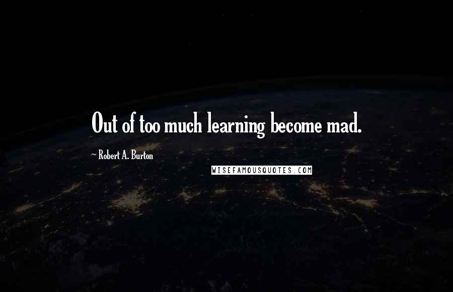 Robert A. Burton Quotes: Out of too much learning become mad.