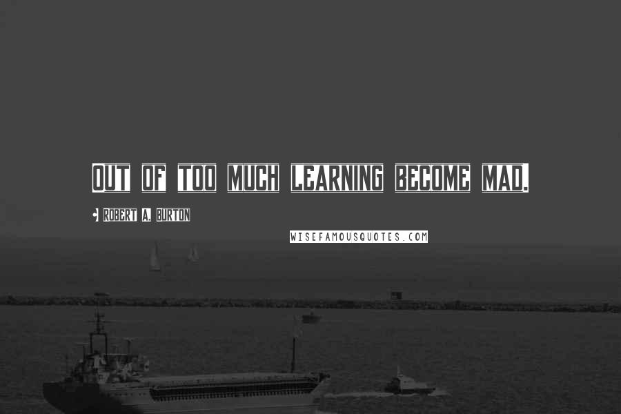 Robert A. Burton Quotes: Out of too much learning become mad.