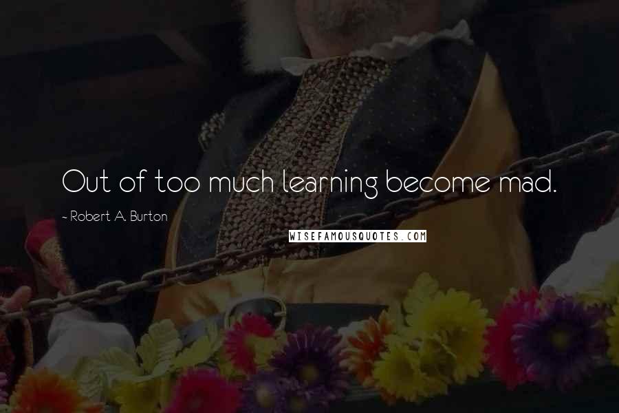 Robert A. Burton Quotes: Out of too much learning become mad.