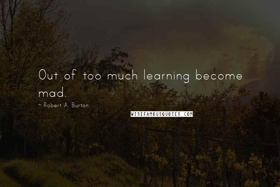 Robert A. Burton Quotes: Out of too much learning become mad.