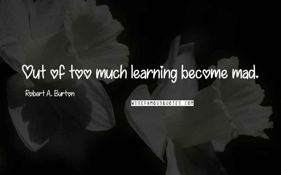 Robert A. Burton Quotes: Out of too much learning become mad.